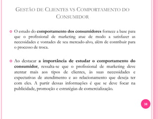 GESTÃO DE CLIENTES VS COMPORTAMENTO DO
CONSUMIDOR
 O estudo do comportamento dos consumidores fornece a base para
que o profissional de marketing atue de modo a satisfazer as
necessidades e vontades de seu mercado-alvo, além de contribuir para
o processo de troca.
 Ao destacar a importância de estudar o comportamento do
consumidor, ressalta-se que o profissional de marketing deve
atentar mais aos tipos de clientes, às suas necessidades e
expectativas de atendimento e ao relacionamento que deseja ter
com eles. A partir dessas informações é que se deve focar na
publicidade, promoção e estratégias de comercialização.
38
 