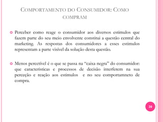 COMPORTAMENTO DO CONSUMIDOR: COMO
COMPRAM
 Perceber como reage o consumidor aos diversos estimulos que
fazem parte do seu meio envolvente constitui a questão central do
marketing. As respostas dos consumidores a esses estimulos
representam a parte visível da solução desta questão.
 Menos percetível é o que se passa na “caixa negra” do consumidor:
que caracteristicas e processos de decisão interferem na sua
perceção e reação aos estimulos e no seu comportamneto de
compra.
39
 