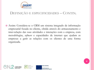 DEFINIÇÃO E ESPECIFICIDADES – CONTIN.
 Assim: Considera-se o CRM um sistema integrado de informação
empresarial focada no cliente, obtida através do armazenamento e
inter-relação das suas atividades e interações com a empresa, com
metodologias, software e capacidades de internet que ajudam as
empresas a gerir as relações com os clientes de uma forma
organizada.
4
 