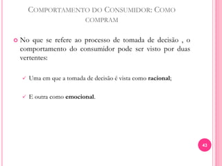 COMPORTAMENTO DO CONSUMIDOR: COMO
COMPRAM
 No que se refere ao processo de tomada de decisão , o
comportamento do consumidor pode ser visto por duas
vertentes:
 Uma em que a tomada de decisão é vista como racional;
 E outra como emocional.
43
 