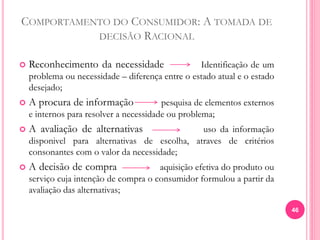 COMPORTAMENTO DO CONSUMIDOR: A TOMADA DE
DECISÃO RACIONAL
 Reconhecimento da necessidade Identificação de um
problema ou necessidade – diferença entre o estado atual e o estado
desejado;
 A procura de informação pesquisa de elementos externos
e internos para resolver a necessidade ou problema;
 A avaliação de alternativas uso da informação
disponivel para alternativas de escolha, atraves de critérios
consonantes com o valor da necessidade;
 A decisão de compra aquisição efetiva do produto ou
serviço cuja intenção de compra o consumidor formulou a partir da
avaliação das alternativas;
46
 