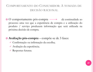COMPORTAMENTO DO CONSUMIDOR: A TOMADA DE
DECISÃO RACIONAL
 O comportamento pós-compra dá continuidade ao
processo uma vez que a experiência de compra e a utilização do
produto / serviço produzem informação que será utilizada na
próxima decisão de compra.
 Avaliação pós-compra – compõe-se de 3 fases:
 Confirmação ou infirmação da escolha;
 Avaliação da experiência;
 Respostas futuras.
47
 
