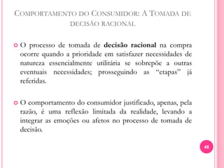 COMPORTAMENTO DO CONSUMIDOR: A TOMADA DE
DECISÃO RACIONAL
 O processo de tomada de decisão racional na compra
ocorre quando a prioridade em satisfazer necessidades de
natureza essencialmente utilitária se sobrepõe a outras
eventuais necessidades; prosseguindo as “etapas” já
referidas.
 O comportamento do consumidor justificado, apenas, pela
razão, é uma reflexão limitada da realidade, levando a
integrar as emoções ou afetos no processo de tomada de
decisão.
48
 