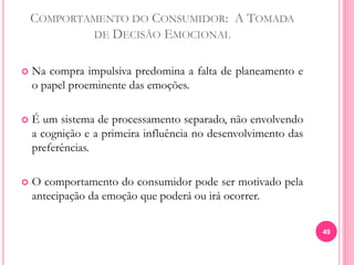 COMPORTAMENTO DO CONSUMIDOR: A TOMADA
DE DECISÃO EMOCIONAL
 Na compra impulsiva predomina a falta de planeamento e
o papel proeminente das emoções.
 É um sistema de processamento separado, não envolvendo
a cognição e a primeira influência no desenvolvimento das
preferências.
 O comportamento do consumidor pode ser motivado pela
antecipação da emoção que poderá ou irá ocorrer.
49
 