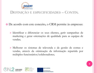 DEFINIÇÃO E ESPECIFICIDADES – CONTIN.
 De acordo com este conceito, o CRM permite às empresas:
 Identificar e diferenciar os seus clientes, gerir campanhas de
marketing e gerar orientações de qualidade para as equipas de
vendas;
 Melhorar os sistemas de televenda e de gestão de contas e
vendas, através da otimização da informação repartida por
múltiplos funcionários/colaboradores;
5
 