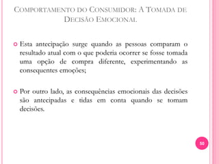 COMPORTAMENTO DO CONSUMIDOR: A TOMADA DE
DECISÃO EMOCIONAL
 Esta antecipação surge quando as pessoas comparam o
resultado atual com o que poderia ocorrer se fosse tomada
uma opção de compra diferente, experimentando as
consequentes emoções;
 Por outro lado, as consequências emocionais das decisões
são antecipadas e tidas em conta quando se tomam
decisões.
50
 