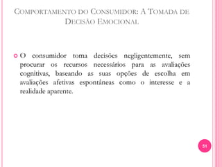 COMPORTAMENTO DO CONSUMIDOR: A TOMADA DE
DECISÃO EMOCIONAL
 O consumidor toma decisões negligentemente, sem
procurar os recursos necessários para as avaliações
cognitivas, baseando as suas opções de escolha em
avaliações afetivas espontâneas como o interesse e a
realidade aparente.
51
 