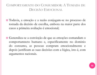 COMPORTAMENTO DO CONSUMIDOR: A TOMADA DE
DECISÃO EMOCIONAL
 Todavia, a emoção e a razão conjugam-se no processo de
tomada da decisão de escolha, embora na maior parte dos
casos a primeira avaliação é emocional;
 Generaliza-se a convicção de que as emoções comandam o
comportamneto humano e, especificamente no dominio
do consumo, as pessoas compram emocionalmente e
depois justificam as suas decisões com a lógica, isto é, com
argumentos racionais.
52
 