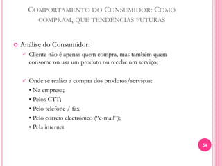 COMPORTAMENTO DO CONSUMIDOR: COMO
COMPRAM, QUE TENDÊNCIAS FUTURAS
 Análise do Consumidor:
 Cliente não é apenas quem compra, mas também quem
consome ou usa um produto ou recebe um serviço;
 Onde se realiza a compra dos produtos/serviços:
• Na empresa;
• Pelos CTT;
• Pelo telefone / fax
• Pelo correio electrónico (“e-mail”);
• Pela internet.
54
 