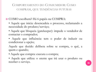 COMPORTAMENTO DO CONSUMIDOR: COMO
COMPRAM, QUE TENDÊNCIAS FUTURAS
 COMO escolhem? Há 6 papéis na COMPRA:
• Aquele que inicia: desencadeia o processo, reclamando a
necessidade do produto/serviço;
• Aquele que bloqueia (gatekeeper): impede o vendedor de
contactar o comprador;
• Aquele que influência: tem o poder de induzir ou
condicionar a opção;
Aquele que decide: delibera sobre se compra, o quê, a
quem e quando;
• Aquele que compra: executa a compra;
• Aquele que utiliza: o utente que irá usar o produto ou
receber o serviço. 56
 