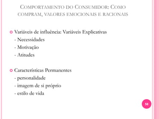 COMPORTAMENTO DO CONSUMIDOR: COMO
COMPRAM, VALORES EMOCIONAIS E RACIONAIS
 Variáveis de influência: Variáveis Explicativas
- Necessidades
- Motivação
- Atitudes
 Características Permanentes
- personalidade
- imagem de si próprio
- estilo de vida
58
 