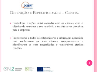 DEFINIÇÃO E ESPECIFICIDADES – CONTIN.
 Estabelecer relações individualizadas com os clientes, com o
objetivo de aumentar a sua satisfação e maximizar os proveitos
para a empresa;
 Proporcionar a todos os colaboradores a informação necessária
para conhecerem os seus clientes, compreenderem e
identificarem as suas necessidades e construirem efetivas
relações.
6
 