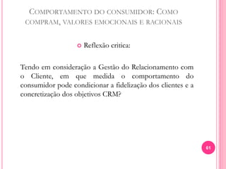 COMPORTAMENTO DO CONSUMIDOR: COMO
COMPRAM, VALORES EMOCIONAIS E RACIONAIS
 Reflexão critica:
Tendo em consideração a Gestão do Relacionamento com
o Cliente, em que medida o comportamento do
consumidor pode condicionar a fidelização dos clientes e a
concretização dos objetivos CRM?
61
 