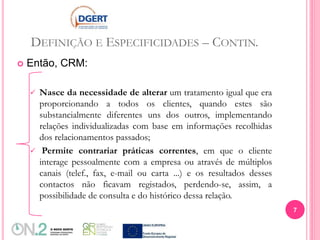 DEFINIÇÃO E ESPECIFICIDADES – CONTIN.
 Então, CRM:
 Nasce da necessidade de alterar um tratamento igual que era
proporcionando a todos os clientes, quando estes são
substancialmente diferentes uns dos outros, implementando
relações individualizadas com base em informações recolhidas
dos relacionamentos passados;
 Permite contrariar práticas correntes, em que o cliente
interage pessoalmente com a empresa ou através de múltiplos
canais (telef., fax, e-mail ou carta ...) e os resultados desses
contactos não ficavam registados, perdendo-se, assim, a
possibilidade de consulta e do histórico dessa relação.
7
 