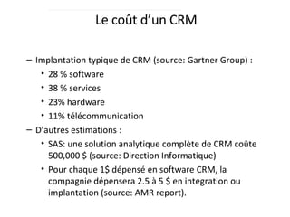 Le coût d’un CRM Implantation typique de CRM (source: Gartner Group) :  28 % software 38 % services 23% hardware 11% télécommunication D’autres estimations :  SAS: une solution analytique complète de CRM coûte 500,000 $ (source: Direction Informatique) Pour chaque 1$ dépensé en software CRM, la compagnie dépensera 2.5 à 5 $ en integration ou implantation (source: AMR report).  