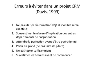 Erreurs à éviter dans un projet CRM (Davis, 1999) Ne pas utiliser l’information déjà disponible sur la clientèle Sous-estimer le niveau d’implication des autres départements de l’organisation Attendre la perfection avant d’être opérationnel Partir en grand (ne pas faire de pilote) Ne pas tester suffisamment Surestimer les besoins avant de commencer  