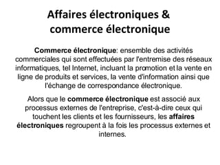 Affaires électroniques &  commerce électronique Commerce électronique : ensemble des activités commerciales qui sont effectuées par l'entremise des réseaux informatiques, tel Internet, incluant la promotion et la vente en ligne de produits et services, la vente d'information ainsi que l'échange de correspondance électronique. Alors que le  commerce électronique  est associé aux processus externes de l'entreprise, c'est-à-dire ceux qui touchent les clients et les fournisseurs, les  affaires électroniques  regroupent à la fois les processus externes et internes.  