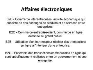 Affaires électroniques B2B - Commerce interentreprises, activité économique qui consiste en des échanges de produits et de services entre entreprises.  B2C - Commerce entreprise-client, commerce en ligne destinée au grand public.  B2E – Utilisation d’un intranet pour réaliser des transactions en ligne à l'intérieur d'une entreprise.  B2G - Ensemble des transactions commerciales en ligne qui sont spécifiquement réalisées entre un gouvernement et une entreprise.  