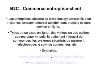 B2C : Commerce entreprise-client Les entreprises décident de créer des cybermarchés pour inciter les consommateurs à acheter leurs produits et leurs service en ligne.  Types de services en ligne : des vitrines ou des centres commerciaux virtuels, le traitement interactif de commandes, les systèmes sécurisés de paiement électronique, le suivi de commandes, etc.  Exemples:  www.viesportive.com ;  www.archambault.ca www.equiterre.com/catalogue.php 