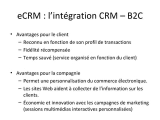 eCRM : l’intégration CRM – B2C Avantages pour le client  Reconnu en fonction de son profil de transactions Fidélité récompensée Temps sauvé (service organisé en fonction du client) Avantages pour la compagnie  Permet une personnalisation du commerce électronique. Les sites Web aident à collecter de l’information sur les clients.  Économie et innovation avec les campagnes de marketing (sessions multimédias interactives personnalisées)  