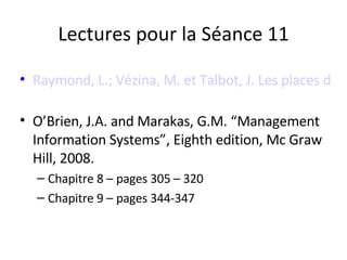 Lectures pour la Séance 11 Raymond, L.; Vézina, M. et Talbot, J. Les places d'affaires électroniques face aux sites Web d'entreprise : enjeux et choix stratégiques. Revue Gestion, Hors Série 2002   O’Brien, J.A. and Marakas, G.M. “Management Information Systems”, Eighth edition, Mc Graw Hill, 2008.  Chapitre 8 – pages 305 – 320  Chapitre 9 – pages 344-347 