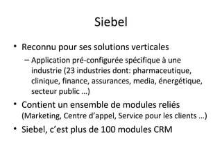Siebel Reconnu pour ses solutions verticales Application pré-configurée spécifique à une industrie (23 industries dont: pharmaceutique, clinique, finance, assurances, media, énergétique, secteur public …) Contient un ensemble de modules reliés  (Marketing, Centre d’appel, Service pour les clients …) Siebel, c’est plus de 100 modules CRM 