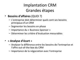 Implantation CRM Grandes étapes Besoins d’affaires  (QUOI ?) L’entreprise doit déterminer quels sont ses besoins principaux d’un CRM  Segmenter les besoins en phase Importance du « Business Sponsor » Déterminer les critère d’évaluation mesurables «  Analyse d’écart  » Analyser la différence entre les besoins de l’entreprise et l’offre out-of-the-box du CRM Importance de la négociation avec l’entreprise 