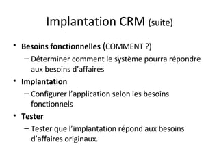 Implantation CRM  (suite) Besoins fonctionnelles  ( COMMENT ?) Déterminer comment le système pourra répondre aux besoins d’affaires Implantation Configurer l’application selon les besoins fonctionnels Tester Tester que l’implantation répond aux besoins d’affaires originaux. 