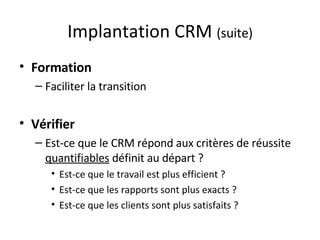 Implantation CRM  (suite) Formation Faciliter la transition Vérifier Est-ce que le CRM répond aux critères de réussite  quantifiables  définit au départ ? Est-ce que le travail est plus efficient ? Est-ce que les rapports sont plus exacts ? Est-ce que les clients sont plus satisfaits ? 