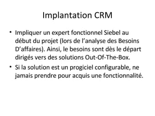 Implantation CRM Impliquer un expert fonctionnel Siebel au début du projet (lors de l’analyse des Besoins D’affaires). Ainsi, le besoins sont dès le départ dirigés vers des solutions Out-Of-The-Box. Si la solution est un progiciel configurable, ne jamais prendre pour acquis une fonctionnalité. 