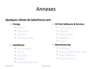 Annexes Quelques clients de SalesForce.com Energy Ashland Coral Energy SunEdison TEMSCO Solutions Healthcare 24 Hour Fitness  AMICAS Care Rehab CHORUS Healthcare Recoveries Hi-Tech Software & Services Acorn Systems AlterPoint Altium Limited Anystream Astaro Manufacturing Air Products American Water Heater Company Bohler-Uddeholm JLG Industries, Inc. 14/05/2007 Équipe #112 