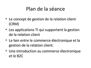 Plan de la séance Le concept de gestion de la relation client (CRM)  Les applications TI qui supportent la gestion de la relation client   Le lien entre le commerce électronique et la gestion de la relation client.   Une introduction au commerce électronique et le B2C  