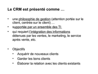 Le CRM est présenté comme … une  philosophie de gestion  (attention portée sur le client, centrée sur le client) … s upportée par un ensemble des TI  qui requiert  l’intégration des informations  détenues par les ventes, le marketing, le service après vente, etc. Objectifs Acquérir de nouveaux clients Garder les bons clients Élaborer la relation avec les clients existants 