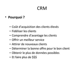CRM Pourquoi ? Coût d’acquisition des clients élevés Fidéliser les clients Comprendre d’avantage les clients Offrir un meilleur service Attirer de nouveaux clients Déterminer la bonne offre pour le bon client Obtenir le plus de données possibles Et faire plus de $$$ 