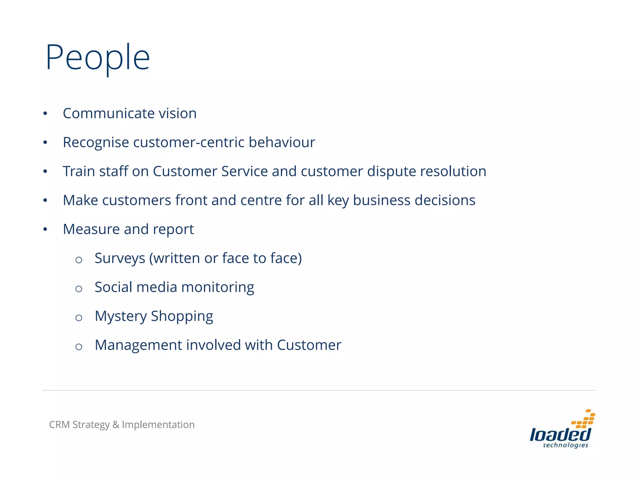 People
• Communicate vision
• Recognise customer-centric behaviour
• Train staff on Customer Service and customer dispute resolution
• Make customers front and centre for all key business decisions
• Measure and report
o Surveys (written or face to face)
o Social media monitoring
o Mystery Shopping
o Management involved with Customer
CRM Strategy & Implementation
 