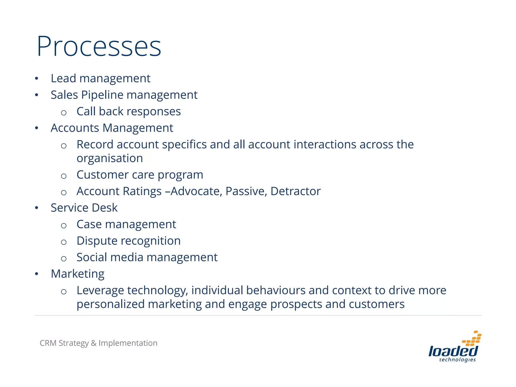 Processes
• Lead management
• Sales Pipeline management
o Call back responses
• Accounts Management
o Record account specifics and all account interactions across the
organisation
o Customer care program
o Account Ratings –Advocate, Passive, Detractor
• Service Desk
o Case management
o Dispute recognition
o Social media management
• Marketing
o Leverage technology, individual behaviours and context to drive more
personalized marketing and engage prospects and customers
CRM Strategy & Implementation
 