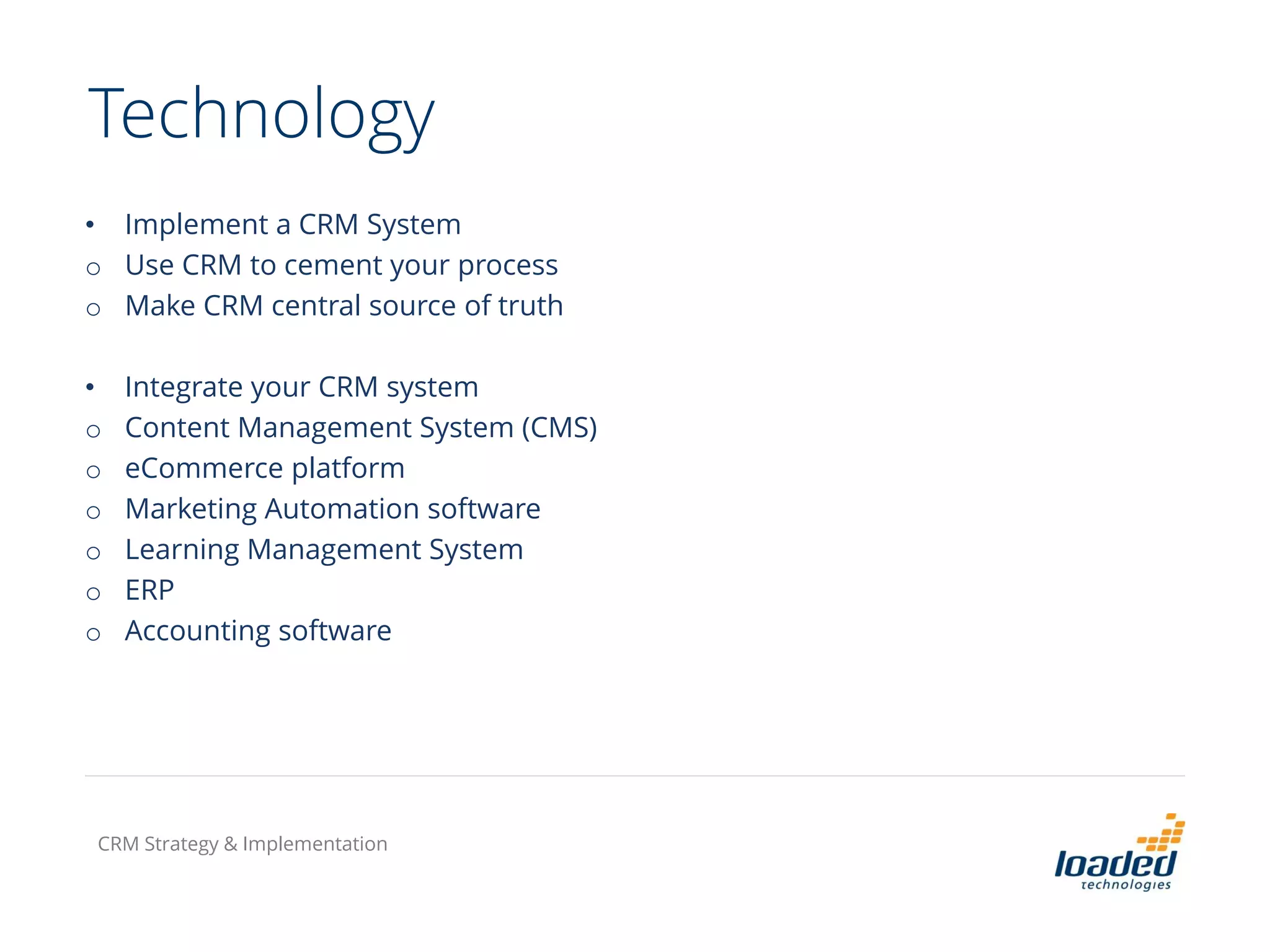 Technology
• Implement a CRM System
o Use CRM to cement your process
o Make CRM central source of truth
• Integrate your CRM system
o Content Management System (CMS)
o eCommerce platform
o Marketing Automation software
o Learning Management System
o ERP
o Accounting software
CRM Strategy & Implementation
 
