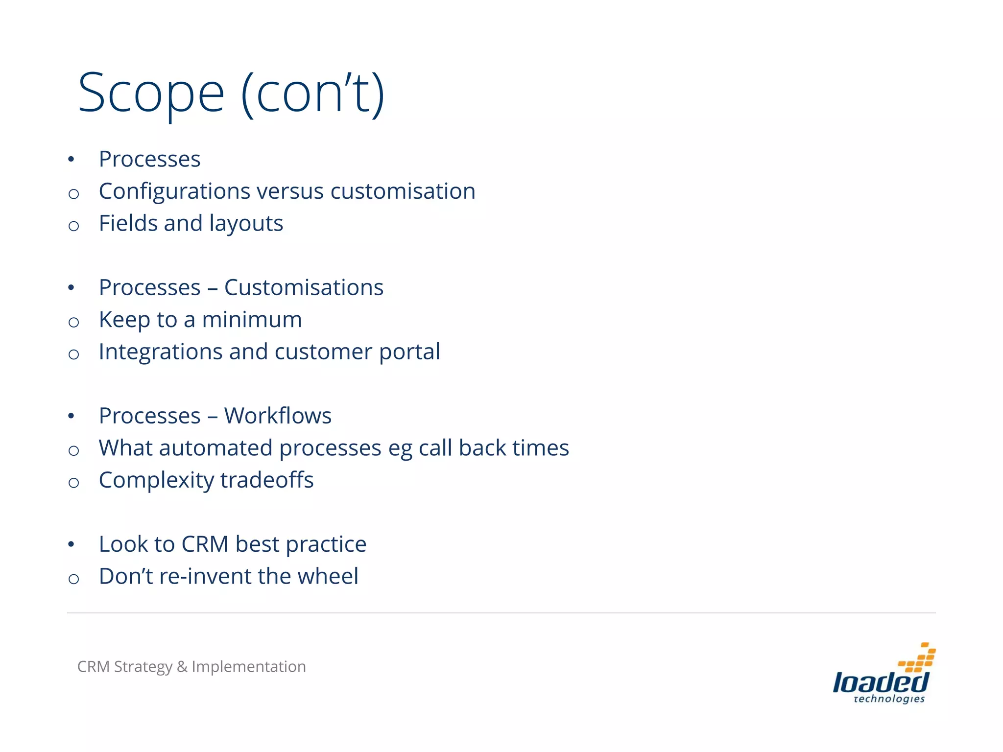 • Processes
o Configurations versus customisation
o Fields and layouts
• Processes – Customisations
o Keep to a minimum
o Integrations and customer portal
• Processes – Workflows
o What automated processes eg call back times
o Complexity tradeoffs
• Look to CRM best practice
o Don’t re-invent the wheel
Scope (con’t)
CRM Strategy & Implementation
 
