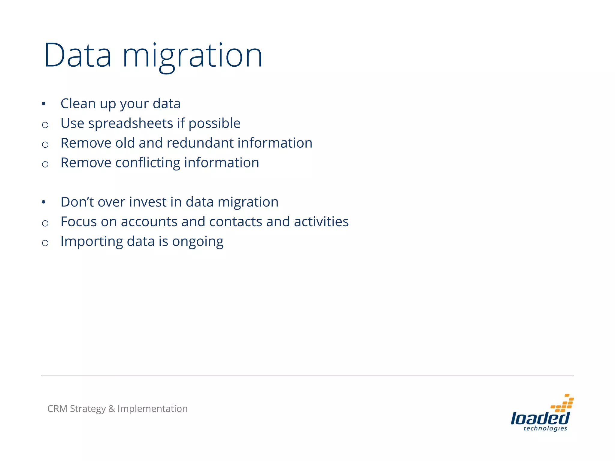 Data migration
• Clean up your data
o Use spreadsheets if possible
o Remove old and redundant information
o Remove conflicting information
• Don’t over invest in data migration
o Focus on accounts and contacts and activities
o Importing data is ongoing
CRM Strategy & Implementation
 