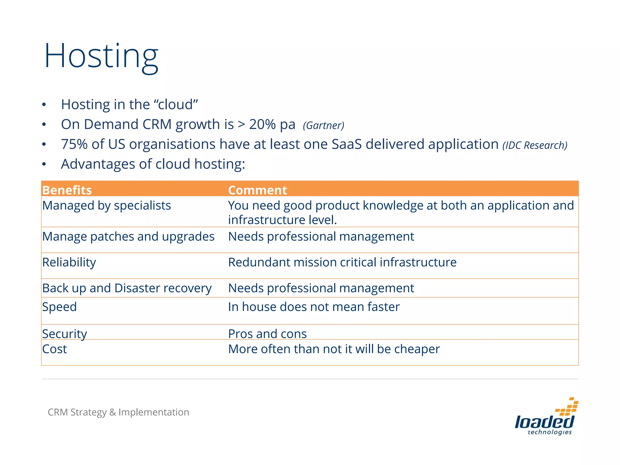 Hosting
• Hosting in the “cloud”
• On Demand CRM growth is > 20% pa (Gartner)
• 75% of US organisations have at least one SaaS delivered application (IDC Research)
• Advantages of cloud hosting:
Benefits Comment
Managed by specialists You need good product knowledge at both an application and
infrastructure level.
Manage patches and upgrades Needs professional management
Reliability Redundant mission critical infrastructure
Back up and Disaster recovery Needs professional management
Speed In house does not mean faster
Security Pros and cons
Cost More often than not it will be cheaper
CRM Strategy & Implementation
 