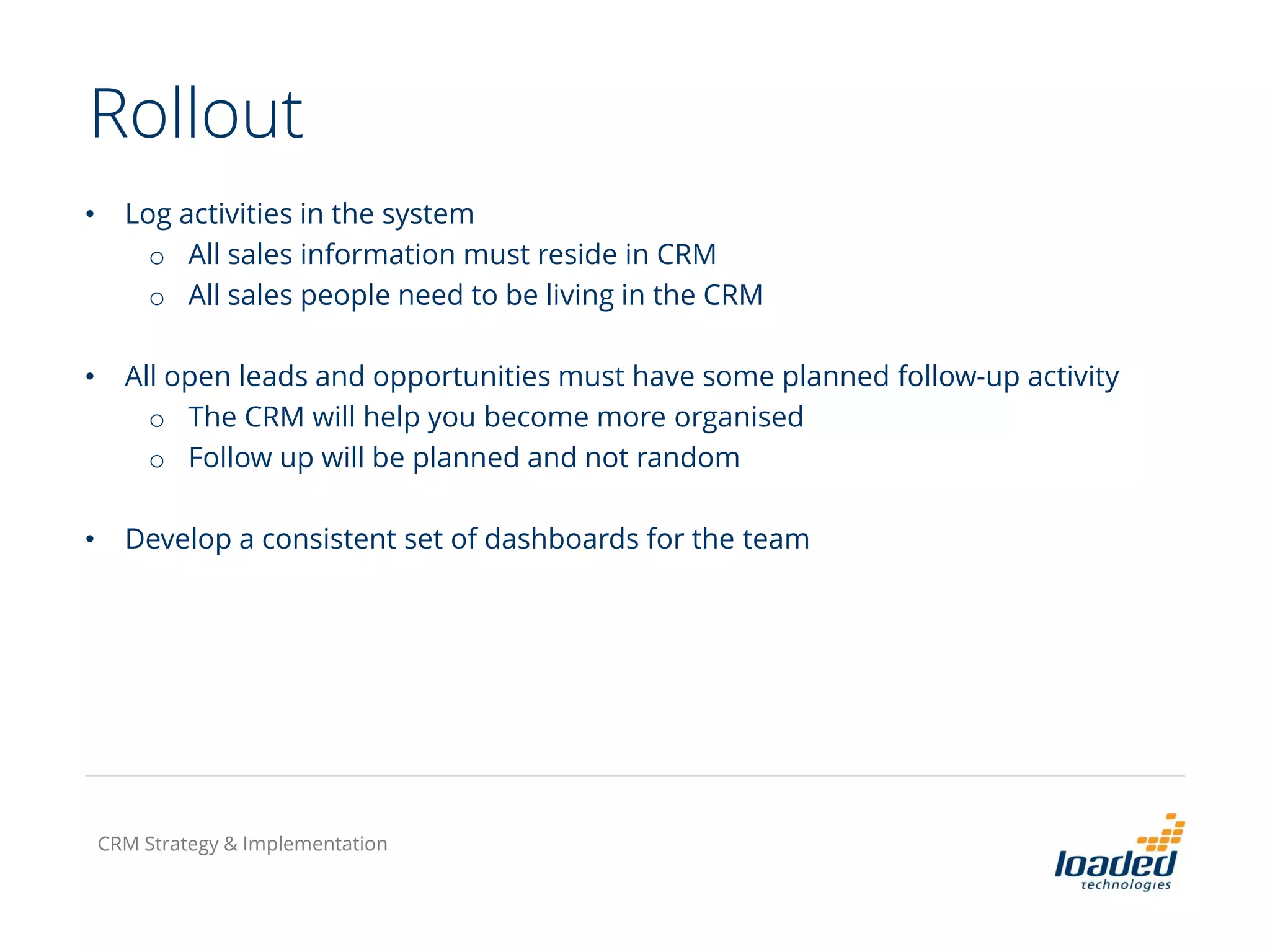 Rollout
• Log activities in the system
o All sales information must reside in CRM
o All sales people need to be living in the CRM
• All open leads and opportunities must have some planned follow-up activity
o The CRM will help you become more organised
o Follow up will be planned and not random
• Develop a consistent set of dashboards for the team
CRM Strategy & Implementation
 