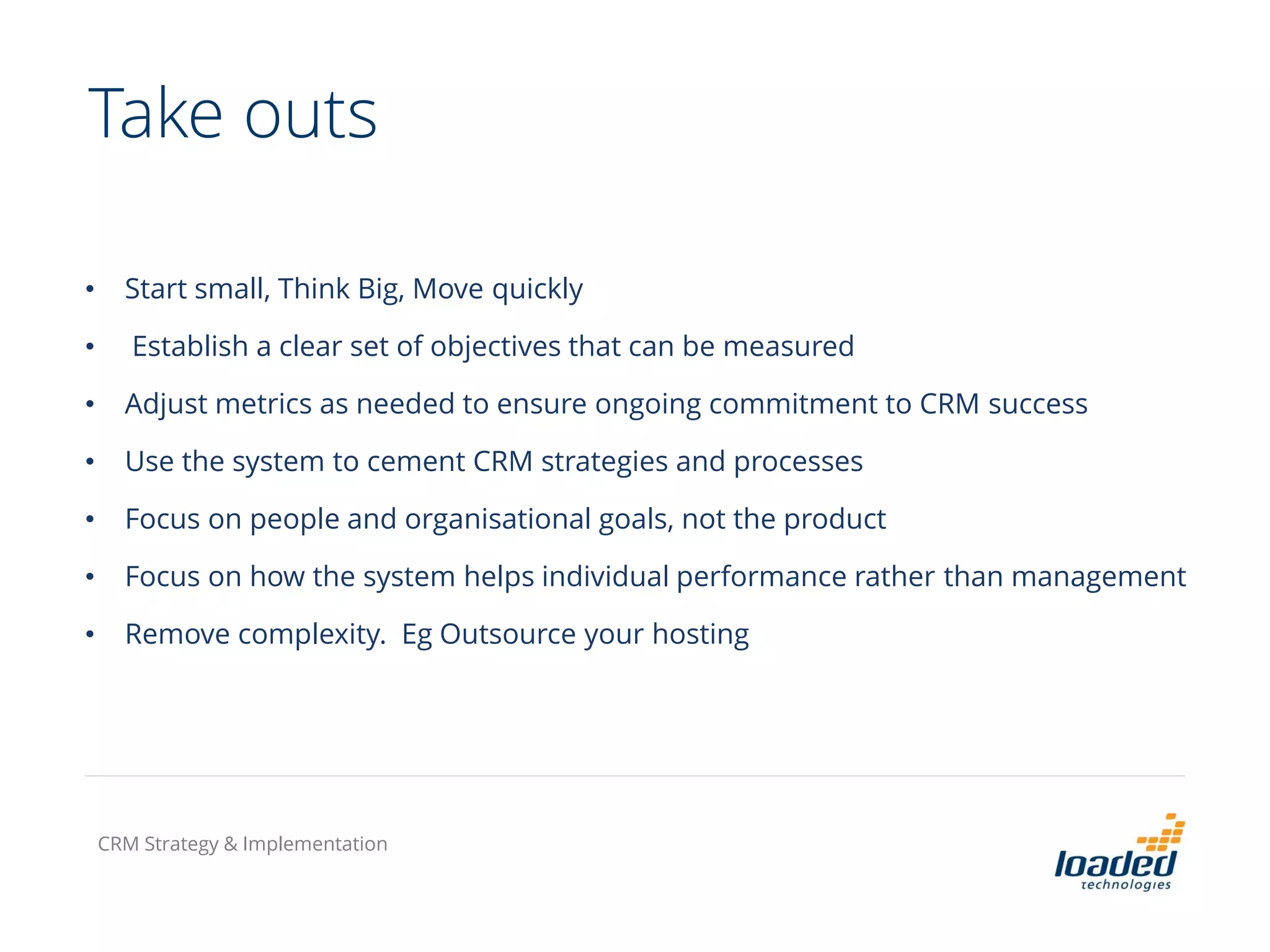 Take outs
• Start small, Think Big, Move quickly
• Establish a clear set of objectives that can be measured
• Adjust metrics as needed to ensure ongoing commitment to CRM success
• Use the system to cement CRM strategies and processes
• Focus on people and organisational goals, not the product
• Focus on how the system helps individual performance rather than management
• Remove complexity. Eg Outsource your hosting
CRM Strategy & Implementation
 