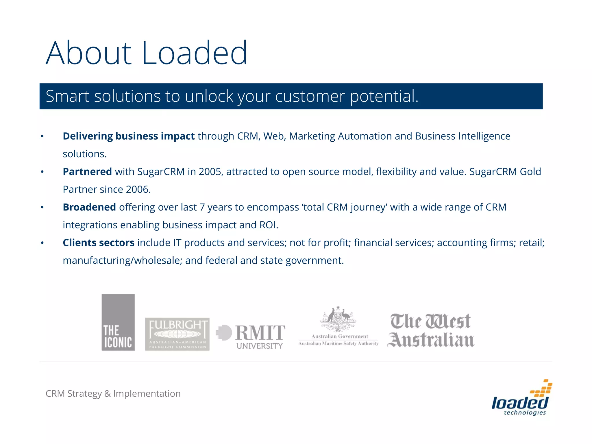 About Loaded
Smart solutions to unlock your customer potential.
• Delivering business impact through CRM, Web, Marketing Automation and Business Intelligence
solutions.
• Partnered with SugarCRM in 2005, attracted to open source model, flexibility and value. SugarCRM Gold
Partner since 2006.
• Broadened offering over last 7 years to encompass ‘total CRM journey’ with a wide range of CRM
integrations enabling business impact and ROI.
• Clients sectors include IT products and services; not for profit; financial services; accounting firms; retail;
manufacturing/wholesale; and federal and state government.
CRM Strategy & Implementation
 