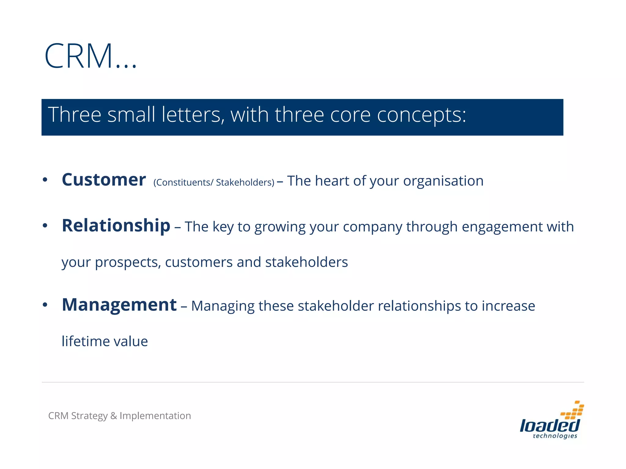 CRM…
• Customer (Constituents/ Stakeholders) – The heart of your organisation
• Relationship – The key to growing your company through engagement with
your prospects, customers and stakeholders
• Management – Managing these stakeholder relationships to increase
lifetime value
Three small letters, with three core concepts:
CRM Strategy & Implementation
 