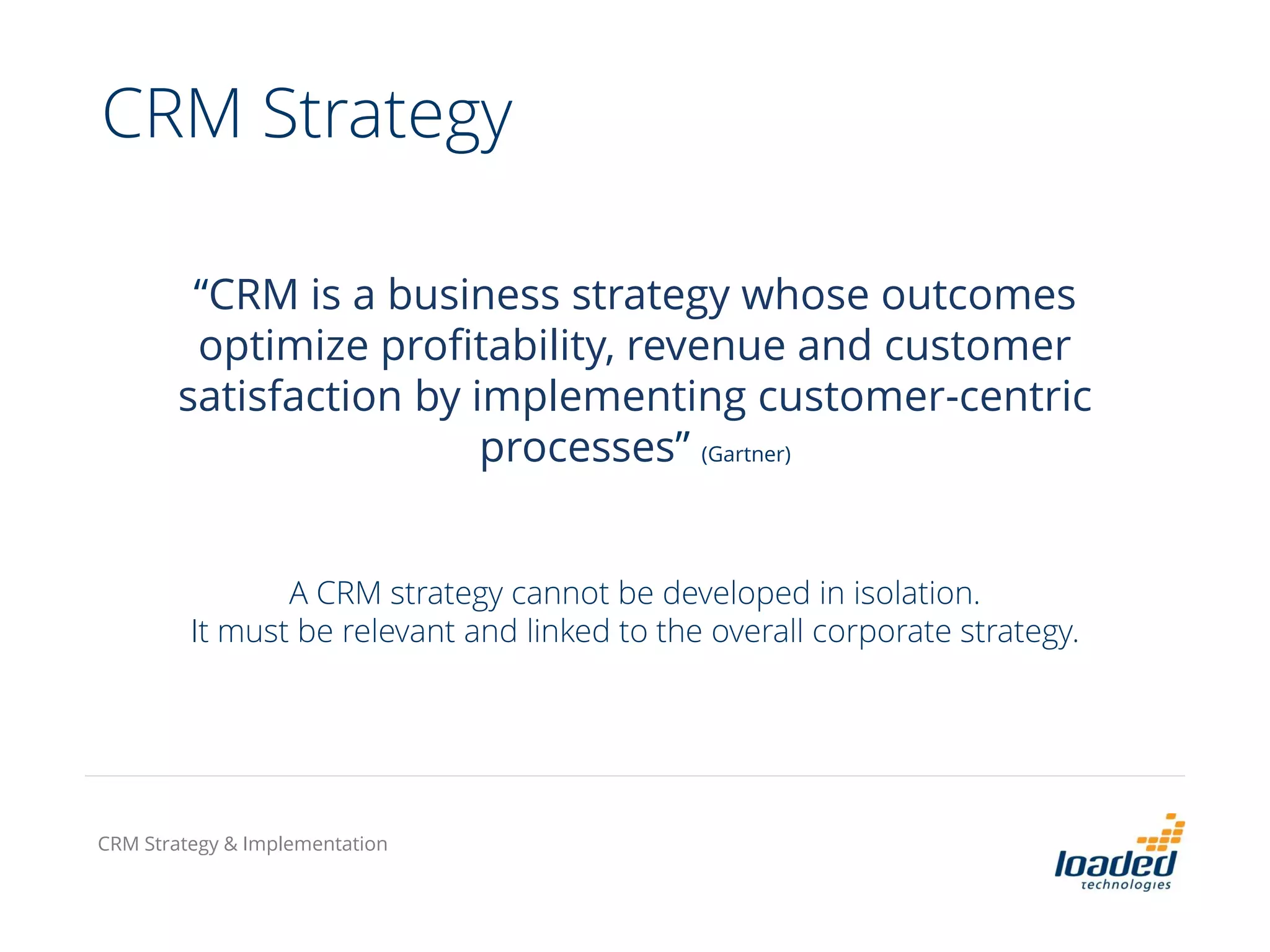 “CRM is a business strategy whose outcomes
optimize profitability, revenue and customer
satisfaction by implementing customer-centric
processes” (Gartner)
A CRM strategy cannot be developed in isolation.
It must be relevant and linked to the overall corporate strategy.
CRM Strategy & Implementation
CRM Strategy
 