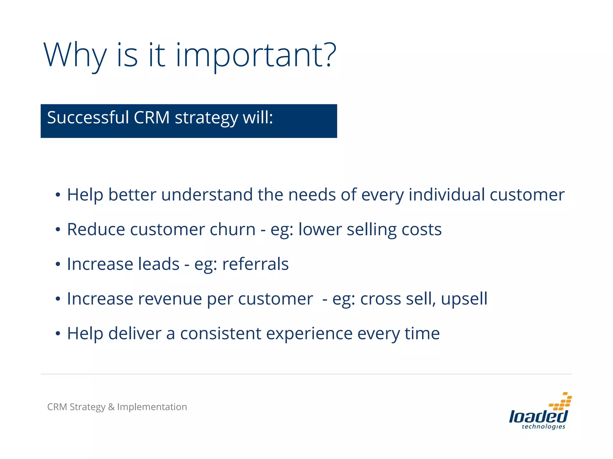 Why is it important?
• Help better understand the needs of every individual customer
• Reduce customer churn - eg: lower selling costs
• Increase leads - eg: referrals
• Increase revenue per customer - eg: cross sell, upsell
• Help deliver a consistent experience every time
Successful CRM strategy will:
CRM Strategy & Implementation
 