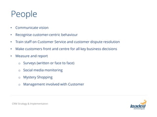 People
• Communicate vision
• Recognise customer-centric behaviour
• Train staff on Customer Service and customer dispute resolution
• Make customers front and centre for all key business decisions
• Measure and report
o Surveys (written or face to face)
o Social media monitoring
o Mystery Shopping
o Management involved with Customer
CRM Strategy & Implementation
 