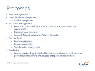 Processes
• Lead management
• Sales Pipeline management
o Call back responses
• Accounts Management
o Record account specifics and all account interactions across the
organisation
o Customer care program
o Account Ratings –Advocate, Passive, Detractor
• Service Desk
o Case management
o Dispute recognition
o Social media management
• Marketing
o Leverage technology, individual behaviours and context to drive more
personalized marketing and engage prospects and customers
CRM Strategy & Implementation
 