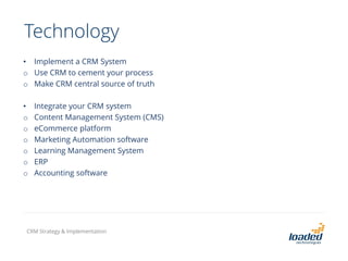 Technology
• Implement a CRM System
o Use CRM to cement your process
o Make CRM central source of truth
• Integrate your CRM system
o Content Management System (CMS)
o eCommerce platform
o Marketing Automation software
o Learning Management System
o ERP
o Accounting software
CRM Strategy & Implementation
 