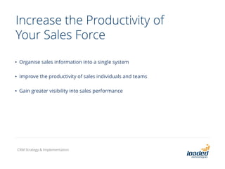 Increase the Productivity of
Your Sales Force
• Organise sales information into a single system
• Improve the productivity of sales individuals and teams
• Gain greater visibility into sales performance
CRM Strategy & Implementation
 